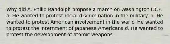 Why did A. Philip Randolph propose a march on Washington DC?. a. He wanted to protest racial discrimination in the military. b. He wanted to protest American involvement in the war c. He wanted to protest the internment of Japanese Americans d. He wanted to protest the development of atomic weapons