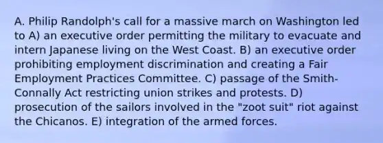 A. Philip Randolph's call for a massive march on Washington led to A) an executive order permitting the military to evacuate and intern Japanese living on the West Coast. B) an executive order prohibiting employment discrimination and creating a Fair Employment Practices Committee. C) passage of the Smith-Connally Act restricting union strikes and protests. D) prosecution of the sailors involved in the "zoot suit" riot against the Chicanos. E) integration of the armed forces.