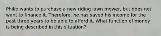 Philip wants to purchase a new riding lawn mower, but does not want to finance it. Therefore, he has saved his income for the past three years to be able to afford it. What function of money is being described in this situation?