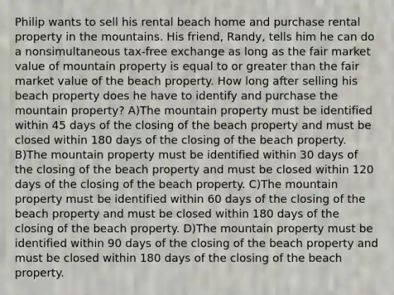 Philip wants to sell his rental beach home and purchase rental property in the mountains. His friend, Randy, tells him he can do a nonsimultaneous tax-free exchange as long as the fair market value of mountain property is equal to or greater than the fair market value of the beach property. How long after selling his beach property does he have to identify and purchase the mountain property? A)The mountain property must be identified within 45 days of the closing of the beach property and must be closed within 180 days of the closing of the beach property. B)The mountain property must be identified within 30 days of the closing of the beach property and must be closed within 120 days of the closing of the beach property. C)The mountain property must be identified within 60 days of the closing of the beach property and must be closed within 180 days of the closing of the beach property. D)The mountain property must be identified within 90 days of the closing of the beach property and must be closed within 180 days of the closing of the beach property.