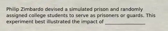 Philip Zimbardo devised a simulated prison and randomly assigned college students to serve as prisoners or guards. This experiment best illustrated the impact of _________________