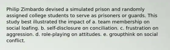 Philip Zimbardo devised a simulated prison and randomly assigned college students to serve as prisoners or guards. This study best illustrated the impact of a. team membership on social loafing. b. self-disclosure on conciliation. c. frustration on aggression. d. role-playing on attitudes. e. groupthink on social conflict.