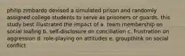 philip zimbardo devised a simulated prison and randomly assigned college students to serve as prisoners or guards. this study best illustrated the impact of a. team membership on social loafing b. self-disclosure on conciliation c. frustration on aggression d. role-playing on attitudes e. groupthink on social conflict