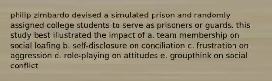 philip zimbardo devised a simulated prison and randomly assigned college students to serve as prisoners or guards. this study best illustrated the impact of a. team membership on social loafing b. self-disclosure on conciliation c. frustration on aggression d. role-playing on attitudes e. groupthink on social conflict