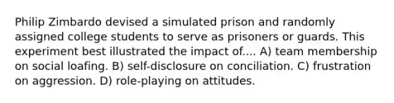 Philip Zimbardo devised a simulated prison and randomly assigned college students to serve as prisoners or guards. This experiment best illustrated the impact of.... A) team membership on social loafing. B) self-disclosure on conciliation. C) frustration on aggression. D) role-playing on attitudes.