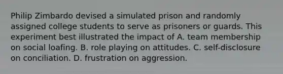 Philip Zimbardo devised a simulated prison and randomly assigned college students to serve as prisoners or guards. This experiment best illustrated the impact of A. team membership on social loafing. B. role playing on attitudes. C. self-disclosure on conciliation. D. frustration on aggression.