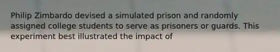 Philip Zimbardo devised a simulated prison and randomly assigned college students to serve as prisoners or guards. This experiment best illustrated the impact of