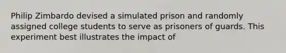 Philip Zimbardo devised a simulated prison and randomly assigned college students to serve as prisoners of guards. This experiment best illustrates the impact of