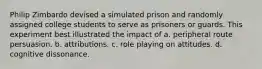 Philip Zimbardo devised a simulated prison and randomly assigned college students to serve as prisoners or guards. This experiment best illustrated the impact of a. peripheral route persuasion. b. attributions. c. role playing on attitudes. d. cognitive dissonance.