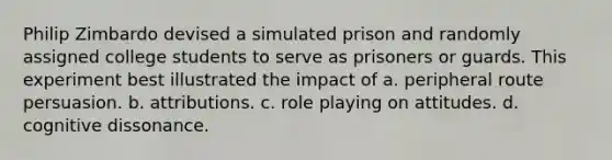 Philip Zimbardo devised a simulated prison and randomly assigned college students to serve as prisoners or guards. This experiment best illustrated the impact of a. peripheral route persuasion. b. attributions. c. role playing on attitudes. d. cognitive dissonance.