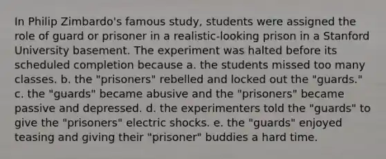 In Philip Zimbardo's famous study, students were assigned the role of guard or prisoner in a realistic-looking prison in a Stanford University basement. The experiment was halted before its scheduled completion because a. the students missed too many classes. b. the "prisoners" rebelled and locked out the "guards." c. the "guards" became abusive and the "prisoners" became passive and depressed. d. the experimenters told the "guards" to give the "prisoners" electric shocks. e. the "guards" enjoyed teasing and giving their "prisoner" buddies a hard time.