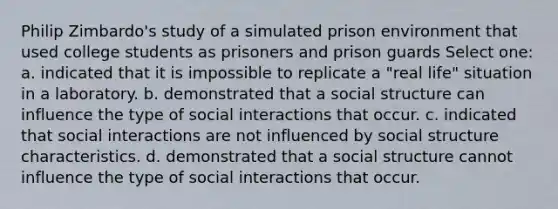 Philip Zimbardo's study of a simulated prison environment that used college students as prisoners and prison guards Select one: a. indicated that it is impossible to replicate a "real life" situation in a laboratory. b. demonstrated that a social structure can influence the type of social interactions that occur. c. indicated that social interactions are not influenced by social structure characteristics. d. demonstrated that a social structure cannot influence the type of social interactions that occur.