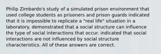 Philip Zimbardo's study of a simulated prison environment that used college students as prisoners and prison guards indicated that it is impossible to replicate a "real life" situation in a laboratory. demonstrated that a social structure can influence the type of social interactions that occur. indicated that social interactions are not influenced by social structure characteristics. All of these answers are correct.