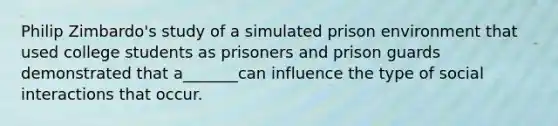 Philip Zimbardo's study of a simulated prison environment that used college students as prisoners and prison guards demonstrated that a_______can influence the type of social interactions that occur.