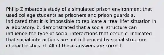 Philip Zimbardo's study of a simulated prison environment that used college students as prisoners and prison guards a. indicated that it is impossible to replicate a "real life" situation in a laboratory. b. demonstrated that a social structure can influence the type of social interactions that occur. c. indicated that social interactions are not influenced by social structure characteristics. d. All of these answers are correct.