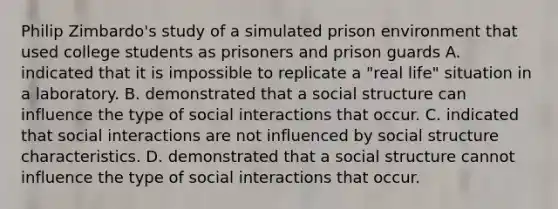 Philip Zimbardo's study of a simulated prison environment that used college students as prisoners and prison guards A. indicated that it is impossible to replicate a "real life" situation in a laboratory. B. demonstrated that a social structure can influence the type of social interactions that occur. C. indicated that social interactions are not influenced by social structure characteristics. D. demonstrated that a social structure cannot influence the type of social interactions that occur.