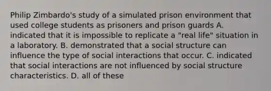 Philip Zimbardo's study of a simulated prison environment that used college students as prisoners and prison guards A. indicated that it is impossible to replicate a "real life" situation in a laboratory. B. demonstrated that a social structure can influence the type of social interactions that occur. C. indicated that social interactions are not influenced by social structure characteristics. D. all of these