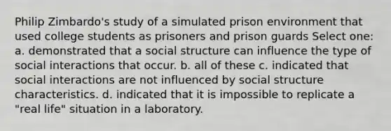 Philip Zimbardo's study of a simulated prison environment that used college students as prisoners and prison guards Select one: a. demonstrated that a social structure can influence the type of social interactions that occur. b. all of these c. indicated that social interactions are not influenced by social structure characteristics. d. indicated that it is impossible to replicate a "real life" situation in a laboratory.