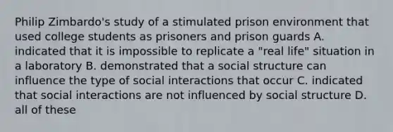 Philip Zimbardo's study of a stimulated prison environment that used college students as prisoners and prison guards A. indicated that it is impossible to replicate a "real life" situation in a laboratory B. demonstrated that a social structure can influence the type of social interactions that occur C. indicated that social interactions are not influenced by social structure D. all of these