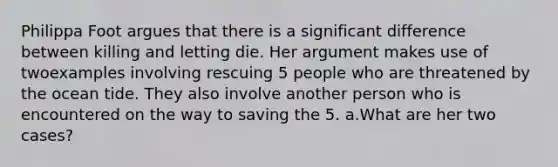 Philippa Foot argues that there is a significant difference between killing and letting die. Her argument makes use of twoexamples involving rescuing 5 people who are threatened by the ocean tide. They also involve another person who is encountered on the way to saving the 5. a.What are her two cases?