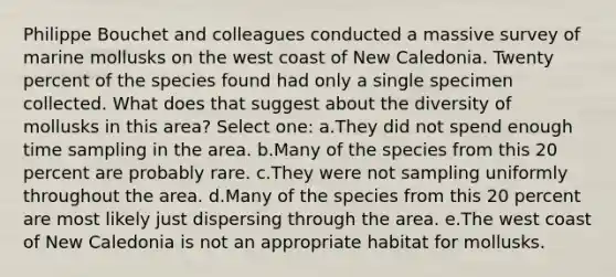 Philippe Bouchet and colleagues conducted a massive survey of marine mollusks on the west coast of New Caledonia. Twenty percent of the species found had only a single specimen collected. What does that suggest about the diversity of mollusks in this area? Select one: a.They did not spend enough time sampling in the area. b.Many of the species from this 20 percent are probably rare. c.They were not sampling uniformly throughout the area. d.Many of the species from this 20 percent are most likely just dispersing through the area. e.The west coast of New Caledonia is not an appropriate habitat for mollusks.