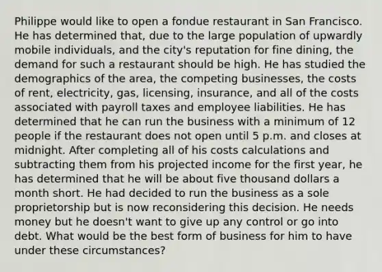 Philippe would like to open a fondue restaurant in San Francisco. He has determined that, due to the large population of upwardly mobile individuals, and the city's reputation for fine dining, the demand for such a restaurant should be high. He has studied the demographics of the area, the competing businesses, the costs of rent, electricity, gas, licensing, insurance, and all of the costs associated with payroll taxes and employee liabilities. He has determined that he can run the business with a minimum of 12 people if the restaurant does not open until 5 p.m. and closes at midnight. After completing all of his costs calculations and subtracting them from his projected income for the first year, he has determined that he will be about five thousand dollars a month short. He had decided to run the business as a sole proprietorship but is now reconsidering this decision. He needs money but he doesn't want to give up any control or go into debt. What would be the best form of business for him to have under these circumstances?