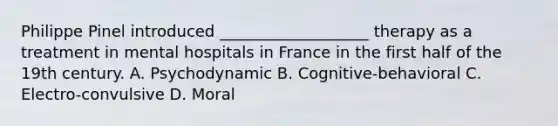 Philippe Pinel introduced ___________________ therapy as a treatment in mental hospitals in France in the first half of the 19th century. A. Psychodynamic B. Cognitive-behavioral C. Electro-convulsive D. Moral