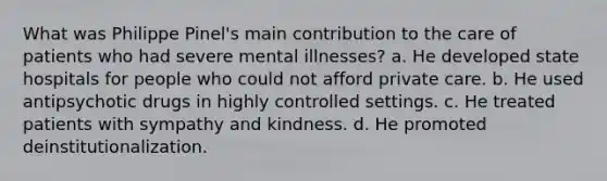 What was Philippe Pinel's main contribution to the care of patients who had severe mental illnesses? a. He developed state hospitals for people who could not afford private care. b. He used antipsychotic drugs in highly controlled settings. c. He treated patients with sympathy and kindness. d. He promoted deinstitutionalization.