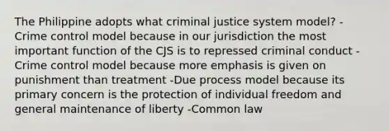 The Philippine adopts what criminal justice system model? -Crime control model because in our jurisdiction the most important function of the CJS is to repressed criminal conduct -Crime control model because more emphasis is given on punishment than treatment -Due process model because its primary concern is the protection of individual freedom and general maintenance of liberty -Common law