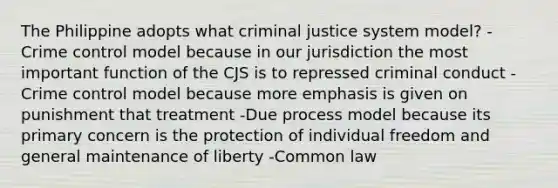 The Philippine adopts what criminal justice system model? -Crime control model because in our jurisdiction the most important function of the CJS is to repressed criminal conduct -Crime control model because more emphasis is given on punishment that treatment -Due process model because its primary concern is the protection of individual freedom and general maintenance of liberty -Common law