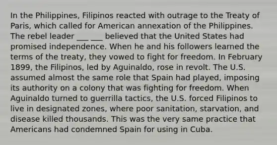 In the Philippines, Filipinos reacted with outrage to the Treaty of Paris, which called for American annexation of the Philippines. The rebel leader ___ ___ believed that the United States had promised independence. When he and his followers learned the terms of the treaty, they vowed to fight for freedom. In February 1899, the Filipinos, led by Aguinaldo, rose in revolt. The U.S. assumed almost the same role that Spain had played, imposing its authority on a colony that was fighting for freedom. When Aguinaldo turned to guerrilla tactics, the U.S. forced Filipinos to live in designated zones, where poor sanitation, starvation, and disease killed thousands. This was the very same practice that Americans had condemned Spain for using in Cuba.