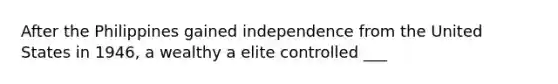 After the Philippines gained independence from the United States in 1946, a wealthy a elite controlled ___