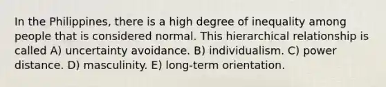 In the Philippines, there is a high degree of inequality among people that is considered normal. This hierarchical relationship is called A) uncertainty avoidance. B) individualism. C) power distance. D) masculinity. E) long-term orientation.