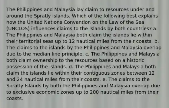 The Philippines and Malaysia lay claim to resources under and around the Spratly Islands. Which of the following best explains how the United Nations Convention on the Law of the Sea (UNCLOS) influences claims to the islands by both countries? a. The Philippines and Malaysia both claim the islands lie within their territorial seas up to 12 nautical miles from their coasts. b. The claims to the islands by the Philippines and Malaysia overlap due to the median line principle. c. The Philippines and Malaysia both claim ownership to the resources based on a historic possession of the islands. d. The Philippines and Malaysia both claim the islands lie within their contiguous zones between 12 and 24 nautical miles from their coasts. e. The claims to the Spratly Islands by both the Philippines and Malaysia overlap due to exclusive economic zones up to 200 nautical miles from their coasts.