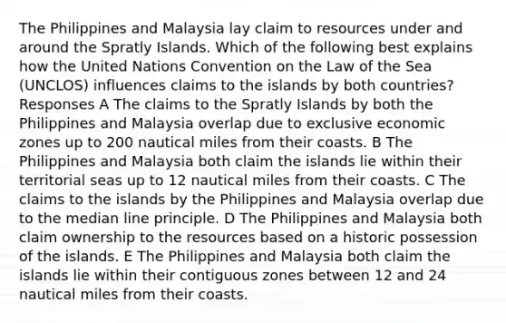 The Philippines and Malaysia lay claim to resources under and around the Spratly Islands. Which of the following best explains how the United Nations Convention on the Law of the Sea (UNCLOS) influences claims to the islands by both countries? Responses A The claims to the Spratly Islands by both the Philippines and Malaysia overlap due to exclusive economic zones up to 200 nautical miles from their coasts. B The Philippines and Malaysia both claim the islands lie within their territorial seas up to 12 nautical miles from their coasts. C The claims to the islands by the Philippines and Malaysia overlap due to the median line principle. D The Philippines and Malaysia both claim ownership to the resources based on a historic possession of the islands. E The Philippines and Malaysia both claim the islands lie within their contiguous zones between 12 and 24 nautical miles from their coasts.