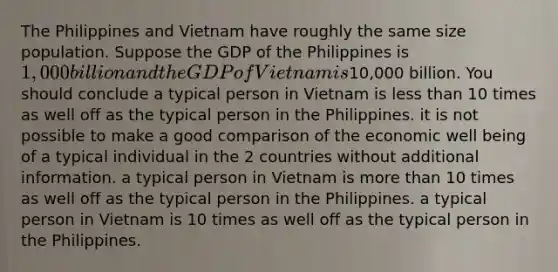 The Philippines and Vietnam have roughly the same size population. Suppose the GDP of the Philippines is 1,000 billion and the GDP of Vietnam is10,000 billion. You should conclude a typical person in Vietnam is less than 10 times as well off as the typical person in the Philippines. it is not possible to make a good comparison of the economic well being of a typical individual in the 2 countries without additional information. a typical person in Vietnam is more than 10 times as well off as the typical person in the Philippines. a typical person in Vietnam is 10 times as well off as the typical person in the Philippines.