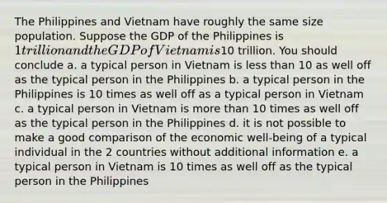 The Philippines and Vietnam have roughly the same size population. Suppose the GDP of the Philippines is 1 trillion and the GDP of Vietnam is10 trillion. You should conclude a. a typical person in Vietnam is less than 10 as well off as the typical person in the Philippines b. a typical person in the Philippines is 10 times as well off as a typical person in Vietnam c. a typical person in Vietnam is more than 10 times as well off as the typical person in the Philippines d. it is not possible to make a good comparison of the economic well-being of a typical individual in the 2 countries without additional information e. a typical person in Vietnam is 10 times as well off as the typical person in the Philippines