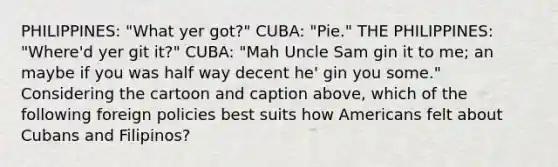 PHILIPPINES: "What yer got?" CUBA: "Pie." THE PHILIPPINES: "Where'd yer git it?" CUBA: "Mah Uncle Sam gin it to me; an maybe if you was half way decent he' gin you some." Considering the cartoon and caption above, which of the following foreign policies best suits how Americans felt about Cubans and Filipinos?