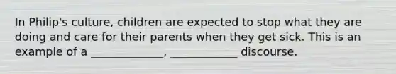 In Philip's culture, children are expected to stop what they are doing and care for their parents when they get sick. This is an example of a _____________, ____________ discourse.