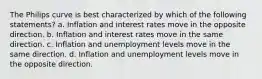 The Philips curve is best characterized by which of the following statements? a. Inflation and interest rates move in the opposite direction. b. Inflation and interest rates move in the same direction. c. Inflation and unemployment levels move in the same direction. d. Inflation and unemployment levels move in the opposite direction.