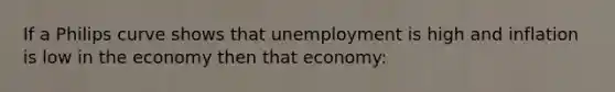 If a Philips curve shows that unemployment is high and inflation is low in the economy then that economy: