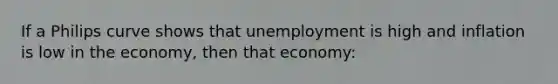 If a Philips curve shows that unemployment is high and inflation is low in the economy, then that economy: