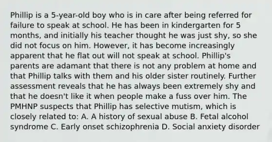 Phillip is a 5-year-old boy who is in care after being referred for failure to speak at school. He has been in kindergarten for 5 months, and initially his teacher thought he was just shy, so she did not focus on him. However, it has become increasingly apparent that he flat out will not speak at school. Phillip's parents are adamant that there is not any problem at home and that Phillip talks with them and his older sister routinely. Further assessment reveals that he has always been extremely shy and that he doesn't like it when people make a fuss over him. The PMHNP suspects that Phillip has selective mutism, which is closely related to: A. A history of sexual abuse B. Fetal alcohol syndrome C. Early onset schizophrenia D. Social anxiety disorder