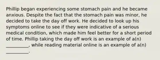 Phillip began experiencing some stomach pain and he became anxious. Despite the fact that the stomach pain was minor, he decided to take the day off work. He decided to look up his symptoms online to see if they were indicative of a serious medical condition, which made him feel better for a short period of time. Phillip taking the day off work is an example of a(n) __________, while reading material online is an example of a(n) __________.