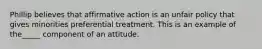 Phillip believes that affirmative action is an unfair policy that gives minorities preferential treatment. This is an example of the_____ component of an attitude.