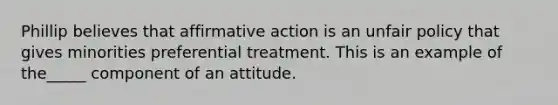 Phillip believes that affirmative action is an unfair policy that gives minorities preferential treatment. This is an example of the_____ component of an attitude.