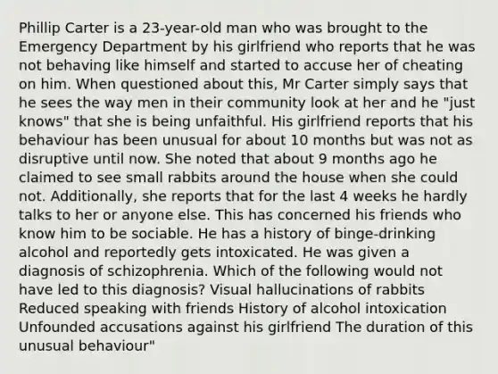 Phillip Carter is a 23-year-old man who was brought to the Emergency Department by his girlfriend who reports that he was not behaving like himself and started to accuse her of cheating on him. When questioned about this, Mr Carter simply says that he sees the way men in their community look at her and he "just knows" that she is being unfaithful. His girlfriend reports that his behaviour has been unusual for about 10 months but was not as disruptive until now. She noted that about 9 months ago he claimed to see small rabbits around the house when she could not. Additionally, she reports that for the last 4 weeks he hardly talks to her or anyone else. This has concerned his friends who know him to be sociable. He has a history of binge-drinking alcohol and reportedly gets intoxicated. He was given a diagnosis of schizophrenia. Which of the following would not have led to this diagnosis? Visual hallucinations of rabbits Reduced speaking with friends History of alcohol intoxication Unfounded accusations against his girlfriend The duration of this unusual behaviour"