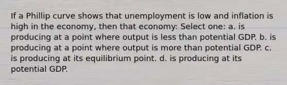 If a Phillip curve shows that unemployment is low and inflation is high in the economy, then that economy: Select one: a. is producing at a point where output is less than potential GDP. b. is producing at a point where output is more than potential GDP. c. is producing at its equilibrium point. d. is producing at its potential GDP.