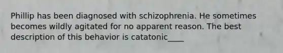 Phillip has been diagnosed with schizophrenia. He sometimes becomes wildly agitated for no apparent reason. The best description of this behavior is catatonic____