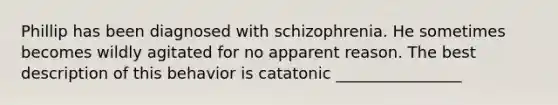 Phillip has been diagnosed with schizophrenia. He sometimes becomes wildly agitated for no apparent reason. The best description of this behavior is catatonic ________________